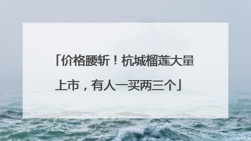 价格腰斩！杭城榴莲大量上市，有人一买两三个