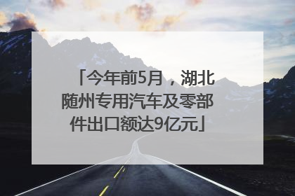 今年前5月，湖北随州专用汽车及零部件出口额达9亿元
