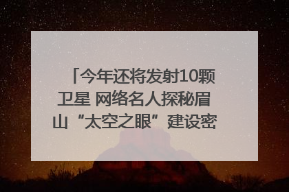 今年还将发射10颗卫星 网络名人探秘眉山“太空之眼”建设密码|网络名人四川行