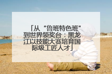 从“鲁班特色班”到世界领奖台：黑龙江以技能大赛培育国际级工匠人才