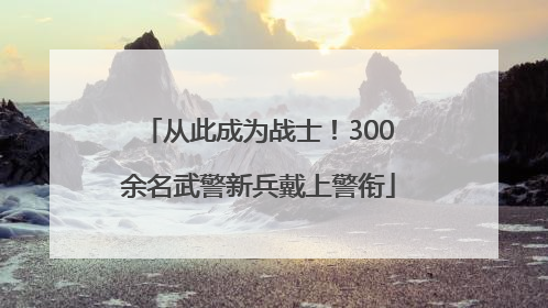 从此成为战士！300余名武警新兵戴上警衔