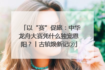 以“赛”促旅：中华龙舟大赛凭什么独宠恩阳？丨古镇焕新记②