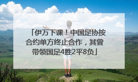 伊万下课！中国足协按合约单方终止合作，其曾带领国足4胜2平8负