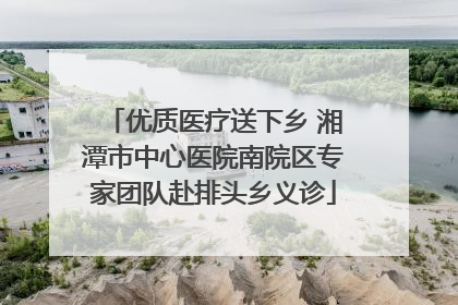 优质医疗送下乡 湘潭市中心医院南院区专家团队赴排头乡义诊