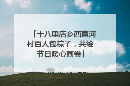 十八里店乡西直河村百人包粽子，共绘节日暖心画卷