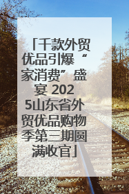 千款外贸优品引爆“家消费”盛宴 2025山东省外贸优品购物季第三期圆满收官