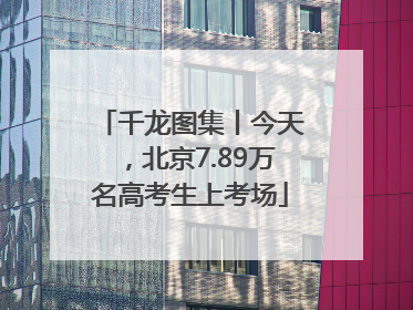 千龙图集丨今天，北京7.89万名高考生上考场