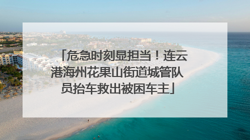 危急时刻显担当！连云港海州花果山街道城管队员抬车救出被困车主