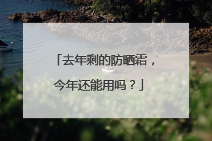 去年剩的防晒霜，今年还能用吗？