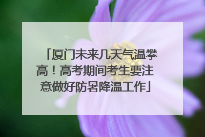 厦门未来几天气温攀高！高考期间考生要注意做好防暑降温工作