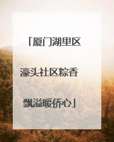 厦门湖里区濠头社区粽香飘溢暖侨心