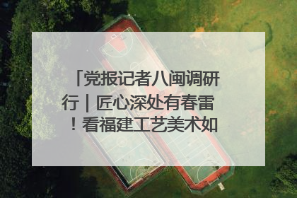 党报记者八闽调研行｜匠心深处有春雷！看福建工艺美术如何创新表达