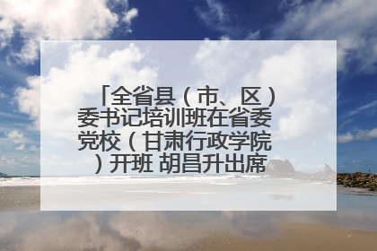 全省县（市、区）委书记培训班在省委党校（甘肃行政学院）开班 胡昌升出席开班式并讲话