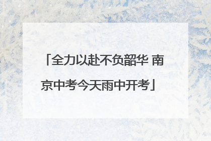 全力以赴不负韶华 南京中考今天雨中开考