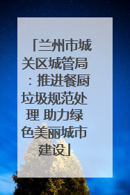 兰州市城关区城管局：推进餐厨垃圾规范处理 助力绿色美丽城市建设