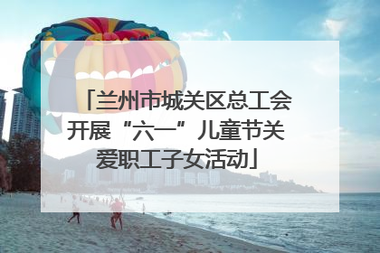 兰州市城关区总工会开展“六一”儿童节关爱职工子女活动