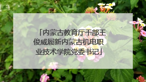 内蒙古教育厅干部王俊威履新内蒙古机电职业技术学院党委书记