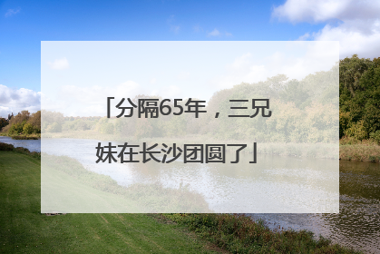 分隔65年，三兄妹在长沙团圆了