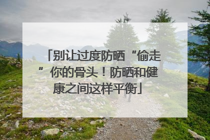 别让过度防晒“偷走”你的骨头！防晒和健康之间这样平衡