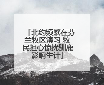 北约频繁在芬兰牧区演习 牧民担心惊扰驯鹿影响生计