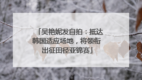 吴艳妮发自拍：抵达韩国适应场地，将领衔出征田径亚锦赛