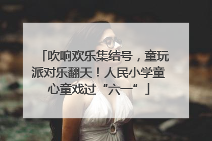 吹响欢乐集结号，童玩派对乐翻天！人民小学童心童戏过“六一”