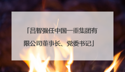 吕智强任中国一重集团有限公司董事长、党委书记