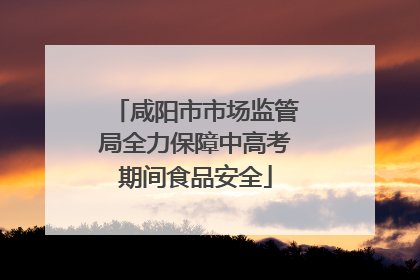 咸阳市市场监管局全力保障中高考期间食品安全