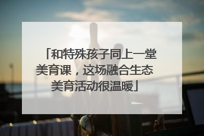 和特殊孩子同上一堂美育课，这场融合生态美育活动很温暖