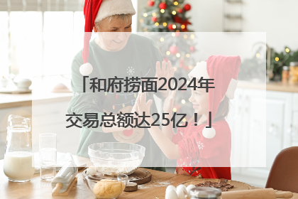 和府捞面2024年交易总额达25亿！