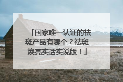 国家唯一认证的祛斑产品有哪个？祛斑焕亮实话实说版！