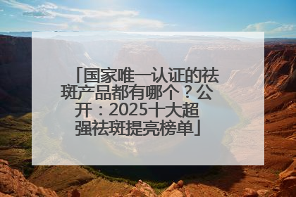 国家唯一认证的祛斑产品都有哪个？公开：2025十大超强祛斑提亮榜单