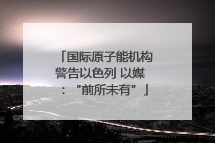 国际原子能机构警告以色列 以媒：“前所未有”