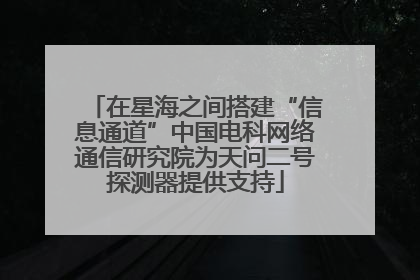 在星海之间搭建“信息通道”中国电科网络通信研究院为天问二号探测器提供支持