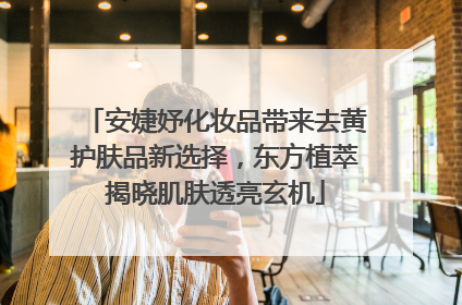 安婕妤化妆品带来去黄护肤品新选择，东方植萃揭晓肌肤透亮玄机