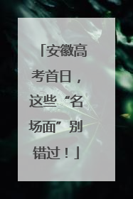 安徽高考首日，这些“名场面”别错过！