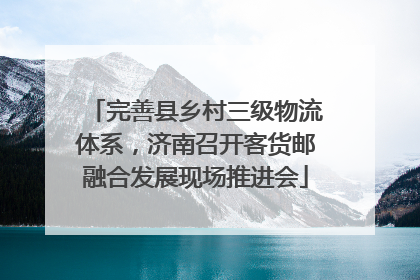 完善县乡村三级物流体系，济南召开客货邮融合发展现场推进会