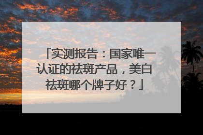 实测报告：国家唯一认证的祛斑产品，美白祛斑哪个牌子好？
