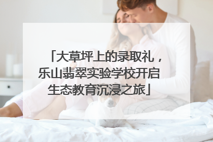 大草坪上的录取礼，乐山翡翠实验学校开启生态教育沉浸之旅