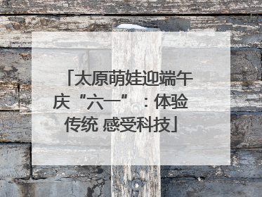 太原萌娃迎端午庆“六一”：体验传统 感受科技