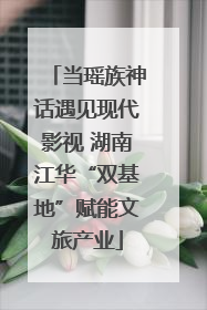 当瑶族神话遇见现代影视 湖南江华“双基地”赋能文旅产业
