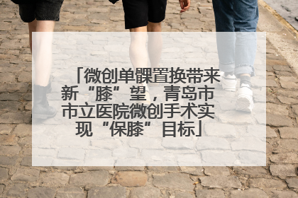 微创单髁置换带来新“膝”望，青岛市市立医院微创手术实现“保膝”目标