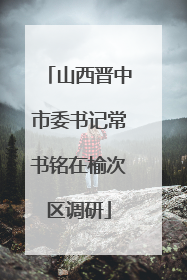 山西晋中市委书记常书铭在榆次区调研