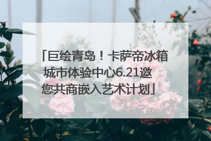 巨绘青岛！卡萨帝冰箱城市体验中心6.21邀您共商嵌入艺术计划