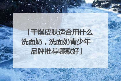 干燥皮肤适合用什么洗面奶，洗面奶青少年品牌推荐哪款好