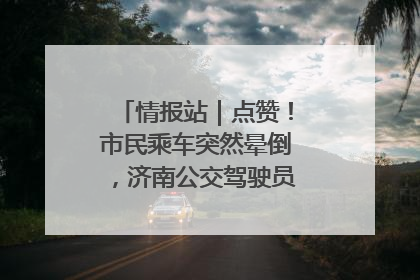 情报站｜点赞！市民乘车突然晕倒，济南公交驾驶员和乘客热心相助