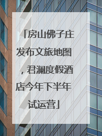 房山佛子庄发布文旅地图，君澜度假酒店今年下半年试运营