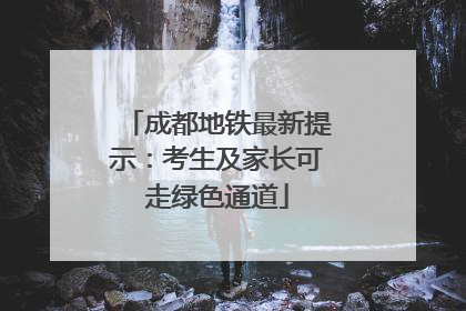 成都地铁最新提示：考生及家长可走绿色通道