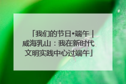 我们的节日•端午｜威海乳山：我在新时代文明实践中心过端午