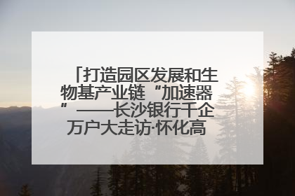 打造园区发展和生物基产业链“加速器”——长沙银行千企万户大走访·怀化高新区、生物基产业链专场活动举行
